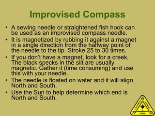 Improvised Compass A sewing needle or straightened fish hook can be used as an improvised compass needle.  It is magnetized by rubbing it against a magnet in a single direction from the halfway point of the needle to the tip. Stroke 25 to 30 times.  If you don’t have a magnet, look for a creek. The black specks in the silt are usually magnetic. Gather it (time consuming) and use this with your needle.  The needle is floated on water and it will align North and South. Use the Sun to help determine which end is North and South.  