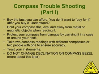 Compass Trouble Shooting (Part I) Buy the best you can afford. You don’t want to “pay for it” after you buy it. Understand? Hold your compass flat, level and away from metal or magnetic objects when reading it.  Protect your compass from damage by carrying it in a case or around your neck. Take two compass readings with different compasses or two people with one to ensure accuracy.  Trust your instruments. DO NOT CHANGE DECLINATION ON COMPASS BEZEL (more about this later) 