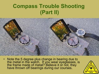 Compass Trouble Shooting  (Part II) Note the 5 degree plus change in bearing due to the metal in the watch.  If you wear eyeglasses, is the frame made of metal? Believe it or not, they have thrown off bearings during our courses.  