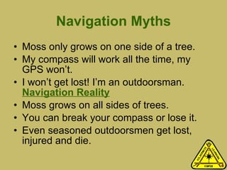 Navigation Myths Moss only grows on one side of a tree.  My compass will work all the time, my GPS won’t.  I won’t get lost! I’m an outdoorsman.  Navigation Reality Moss grows on all sides of trees. You can break your compass or lose it. Even seasoned outdoorsmen get lost, injured and die.   