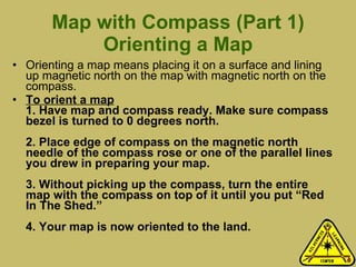 Map with Compass (Part 1) Orienting a Map Orienting a map means placing it on a surface and lining up magnetic north on the map with magnetic north on the compass.  To orient a map 1. Have map and compass ready. Make sure compass bezel is turned to 0 degrees north. 2. Place edge of compass on the magnetic north needle of the compass rose or one of the parallel lines you drew in preparing your map.  3. Without picking up the compass, turn the entire map with the compass on top of it until you put “Red In The Shed.” 4. Your map is now oriented to the land.  