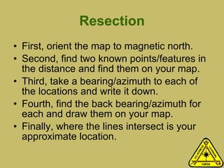 Resection First, orient the map to magnetic north. Second, find two known points/features in the distance and find them on your map. Third, take a bearing/azimuth to each of the locations and write it down.  Fourth, find the back bearing/azimuth for each and draw them on your map.  Finally, where the lines intersect is your approximate location.  