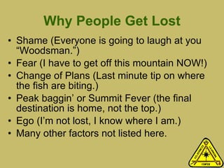 Why People Get Lost Shame (Everyone is going to laugh at you “Woodsman.”) Fear (I have to get off this mountain NOW!) Change of Plans (Last minute tip on where the fish are biting.) Peak baggin’ or Summit Fever (the final destination is home, not the top.) Ego (I’m not lost, I know where I am.) Many other factors not listed here. 