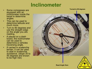 Inclinometer Some compasses are equipped with an inclinometer inside the bezel to determine angles.  This can be used to determine latitude and much more.  Turn to 90 degrees and use the straight edge on the angle you are reading. If placed on a dash board, the inclinometer can be used to determine a vehicles traversing angle. If carried in avalanche terrain, it can be used to aide in avalanche avoidance. (slope 35 to 45 degrees are known to be high risk) Turned to 90 degrees Read Angle Here 