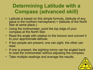 Determining Latitude with a Compass (advanced skill) Latitude is based on this simple formula, (latitude of any place in the northern hemisphere) = (latitude of the North Star at same place.)  Using the inclinometer, point the top edge of your compass at the North Star.  Read the angle with relation to the horizon and convert it to your approximate latitude.  If two people are present, one can sight, the other can read.  If one is present, the sighting mirror can be angled back to read the inclinometer without adjusting the compass.  Take multiple readings and average the results.  