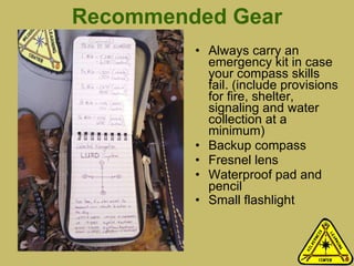 Recommended Gear Always carry an emergency kit in case your compass skills fail. (include provisions for fire, shelter, signaling and water collection at a minimum) Backup compass Fresnel lens Waterproof pad and pencil Small flashlight 