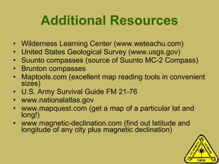 Additional Resources Wilderness Learning Center (www.weteachu.com) United States Geological Survey (www.usgs.gov)  Suunto compasses (source of Suunto MC-2 Compass) Brunton compasses Maptools.com (excellent map reading tools in convenient sizes) U.S. Army Survival Guide FM 21-76 www.nationalatlas.gov www.mapquest.com (get a map of a particular lat and long!) www.magnetic-declination.com (find out latitude and longitude of any city plus magnetic declination) 