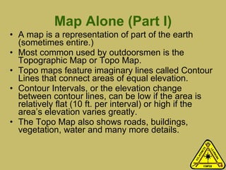 Map Alone (Part I) A map is a representation of part of the earth (sometimes entire.) Most common used by outdoorsmen is the Topographic Map or Topo Map.  Topo maps feature imaginary lines called Contour Lines that connect areas of equal elevation.  Contour Intervals, or the elevation change between contour lines, can be low if the area is relatively flat (10 ft. per interval) or high if the area’s elevation varies greatly.  The Topo Map also shows roads, buildings, vegetation, water and many more details.  