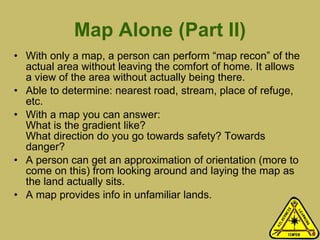 Map Alone (Part II) With only a map, a person can perform “map recon” of the actual area without leaving the comfort of home. It allows a view of the area without actually being there.  Able to determine: nearest road, stream, place of refuge, etc. With a map you can answer: What is the gradient like?  What direction do you go towards safety? Towards danger? A person can get an approximation of orientation (more to come on this) from looking around and laying the map as the land actually sits.  A map provides info in unfamiliar lands. 