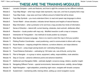 THESE ARE THE TRAINING MODULES Module 1 Lensatic Compass –  parts and features, and how to sight the compass by two different methods. Module 2 Topo Map Margin –  what map margin data represents, map care, and how to properly fold a map. Module 3 Topo Map Scale –  map sizes and how it affects amount of detail that will be shown. Module 4 Topo Map Symbols –  you must understand them; to read and speak map language to others. Module 5 Terrain Relief –  shows elevation, indicates terrain features and heights of natural features. Module 6 Map Information –  what a protractor is for and how a map provides four kinds of information. Module 7 Sense of Direction –  lateral drift, current bearing, obstacles, back azimuth, deliberate offset. Module 8 Resection –  locate position with map only.  Modified resection is with a map or compass. Module 9 Intersection & Triangulation –  two methods to locate position by compass. Module 10 Map Speaks Compass Language -  there is no need to orient the map to find your position. Module 11 Plotting Position Coordinates –  exact positioning, used to communicate to others with a map. Module 12 Route Measure –  mapping straight-line distance, curvature distance, and slope distance. Module 13 Pace Count –  using ranger pacing beads and  estimating hiking speed. Module 14 Travel Distance Estimation –  estimating by 100 meter rule, rule-of-thumb, and by time. Module 15 Plan to Navigate –  in a group or alone, equipment, safety, responsibilities, route selection. Module 16 Stay on Course –  advance reference points and advance baselines. Module 17 Additional Land Navigation Skills –  estimate daylight, conserve energy, blisters, weather insight.  Module 18 Navigating Different Terrain –  special environments, featureless terrain, visibility, dense foilage. Module 19 Night Navigation –  night adaptation, protecting night vision, navigate with lensatic compass. Module 20 Sustainment –  maintaining skills, training others, setting up a land navigation course. Module 1 Lensatic Compass PART 1  Basic Land Navigation 