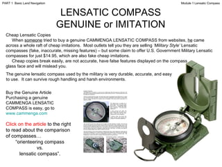 LENSATIC COMPASS GENUINE or IMITATION Cheap Lensatic Copies When  someone  tried to buy a genuine CAMMENGA LENSATIC COMPASS from websites,  he  came across a whole raft of cheap imitations.  Most outlets tell you they are selling  ‘Military Style’  Lensatic compasses (fake, inaccurate, missing features) – but some claim to offer U.S. Government Military Lensatic compasses for just $14.95, which are also fake cheap imitations. Cheap copies break easily, are not accurate, have false features displayed on the compass glass face and will mislead you. The genuine lensatic compass used by the military is very durable, accurate, and easy to use.  It can survive rough handling and harsh environments. Buy the Genuine Article Purchasing a genuine CAMMENGA LENSATIC COMPASS is easy, go to  www.cammenga.com Click   on the article  to the right to read about the comparison of compasses… “ orienteering compass vs. lensatic compass”. Module 1 Lensatic Compass PART 1  Basic Land Navigation 