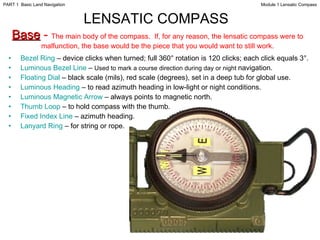 LENSATIC COMPASS   Base  -  The main body of the compass.  If, for any reason, the lensatic compass were to malfunction, the base would be the piece that you would want to still work. Bezel Ring  – device clicks when turned; full 360° rotation is 120 clicks; each click equals 3°. Luminous Bezel Line  –  Used to mark a course direction during day or night  navigation.  Floating Dial  – black scale (mils), red scale (degrees), set in a deep tub for global use. Luminous Heading  – to read azimuth heading in low-light or night conditions. Luminous Magnetic Arrow  – always points to magnetic north. Thumb Loop  – to hold compass with the thumb.   Fixed Index Line  –   azimuth heading. Lanyard Ring  – for string or rope. Module 1 Lensatic Compass PART 1  Basic Land Navigation 