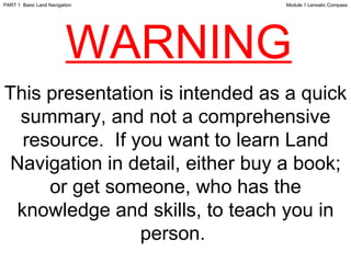 This presentation is intended as a quick summary, and not a comprehensive resource.  If you want to learn Land Navigation in detail, either buy a book; or get someone, who has the knowledge and skills, to teach you in person.  WARNING Module 1 Lensatic Compass PART 1  Basic Land Navigation 