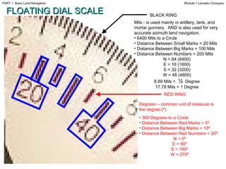 Degrees   – common unit of measure is the degree (º). 360 Degrees to a Circle Distance Between Red Marks = 5º Distance Between Big Marks = 10º Distance Between Red Numbers = 20º  N = 0º E = 90º S = 180º W = 270º BLACK RING RED RING FLOATING DIAL SCALE Mils - is used mainly in artillery, tank, and mortar gunnery.  AND is also used for very accurate azimuth land navigation. 6400 Mils to a Circle Distance Between Small Marks = 20 Mils Distance Between Big Marks = 100 Mils Distance Between Numbers = 200 Mils N = 64 (6400) E = 16 (1600) S = 32 (3200) W = 48 (4800) 8.89 Mils =  ½   Degree 17.78 Mils = 1 Degree Module 1 Lensatic Compass PART 1  Basic Land Navigation 