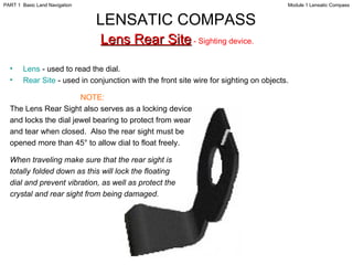 Lens  - used to read the dial.  Rear Site  - used in conjunction with the front site wire for sighting on objects. NOTE: The Lens Rear Sight also serves as a locking device and locks the dial jewel bearing to protect from wear and tear when closed.  Also the rear sight must be opened more than 45° to allow dial to float freely. When traveling make sure that the rear sight is totally folded down as this will lock the floating dial and prevent vibration, as well as protect the crystal and rear sight from being damaged. LENSATIC COMPASS   Lens Rear Site  - Sighting device.  Module 1 Lensatic Compass PART 1  Basic Land Navigation 