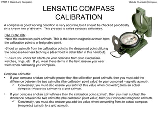 LENSATIC COMPASS CALIBRATION A compass in good working condition is very accurate, but it should be checked periodically on a known line of direction.  This process is called compass calibration. CALIBRATION Note the calibration point azimuth. This is the known magnetic azimuth from the calibration point to a designated point. Shoot an azimuth from the calibration point to the designated point utilizing the compass-to-cheek technique (described in detail later in this handout). Ensure you check for effects on your compass from your eyeglasses, watches, rings, etc.  If you wear these items in the field, ensure you wear them when calibrating your compass. Compare azimuths: If your compass shot an azimuth greater than the calibration point azimuth, then you must add the difference between the two azimuths (the calibration point value) to your computed magnetic azimuth.  Conversely, you must also ensure you subtract this value when converting from an actual compass (magnetic) azimuth to a grid azimuth. If your compass shot an azimuth less than the calibration point azimuth, then you must subtract the difference between the two azimuths (the calibration point value) from your computed magnetic azimuth. Conversely, you must also ensure you add this value when converting from an actual compass (magnetic) azimuth to a grid azimuth. Module 1 Lensatic Compass PART 1  Basic Land Navigation 