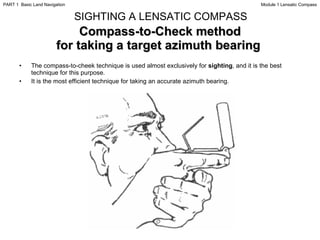 Compass-to-Check method for taking a target azimuth bearing  The compass-to-cheek technique is used almost exclusively for  sighting , and it is the best technique for this purpose. It is the most efficient technique for taking an accurate azimuth bearing. SIGHTING A LENSATIC COMPASS Module 1 Lensatic Compass PART 1  Basic Land Navigation 