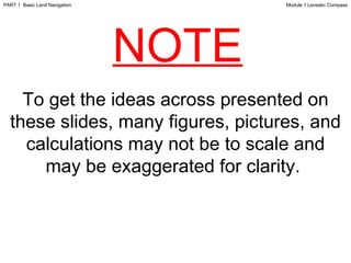 NOTE Module 1 Lensatic Compass PART 1  Basic Land Navigation To get the ideas across presented on these slides, many figures, pictures, and calculations may not be to scale and may be exaggerated for clarity.  