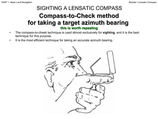 Compass-to-Check method for taking a target azimuth bearing  this is worth repeating The compass-to-cheek technique is used almost exclusively for  sighting , and it is the best technique for this purpose. It is the most efficient technique for taking an accurate azimuth bearing. SIGHTING A LENSATIC COMPASS Module 1 Lensatic Compass PART 1  Basic Land Navigation 