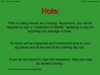Note: Prior to being issued any training  * equipment, you will be required to sign a “statement of liability” agreeing to pay for anything you damage or lose.  All items will be inspected and inventoried prior to your signature and at the end of the training day too.  If you do not intend to sign this statement, then you may be denied training.   *   You may use your own equipment. Module 1 Lensatic Compass PART 1  Basic Land Navigation 