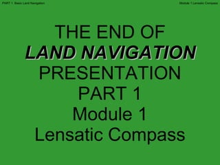 THE END OF LAND NAVIGATION PRESENTATION PART 1 Module 1 Lensatic Compass Module 1 Lensatic Compass PART 1  Basic Land Navigation 