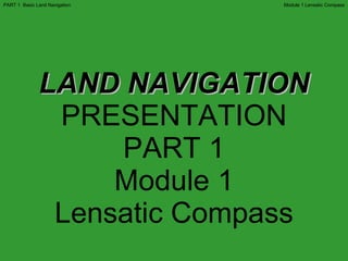 LAND NAVIGATION PRESENTATION PART 1 Module 1 Lensatic Compass Module 1 Lensatic Compass PART 1  Basic Land Navigation 