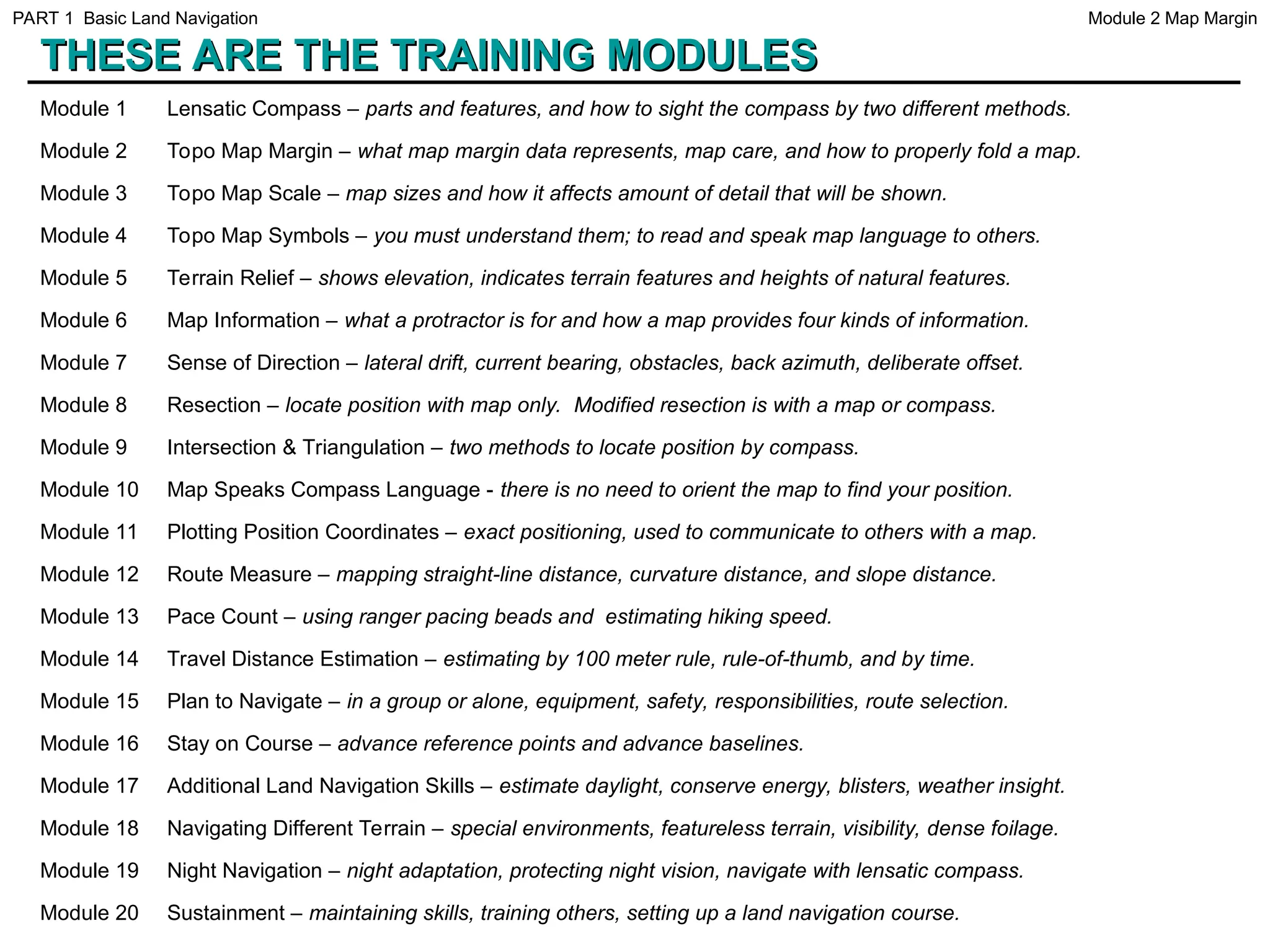 THESE ARE THE TRAINING MODULES
THESE ARE THE TRAINING MODULES
Module 1 Lensatic Compass – parts and features, and how to sight the compass by two different methods.
Module 2 Topo Map Margin – what map margin data represents, map care, and how to properly fold a map.
Module 3 Topo Map Scale – map sizes and how it affects amount of detail that will be shown.
Module 4 Topo Map Symbols – you must understand them; to read and speak map language to others.
Module 5 Terrain Relief – shows elevation, indicates terrain features and heights of natural features.
Module 6 Map Information – what a protractor is for and how a map provides four kinds of information.
Module 7 Sense of Direction – lateral drift, current bearing, obstacles, back azimuth, deliberate offset.
Module 8 Resection – locate position with map only. Modified resection is with a map or compass.
Module 9 Intersection & Triangulation – two methods to locate position by compass.
Module 10 Map Speaks Compass Language - there is no need to orient the map to find your position.
Module 11 Plotting Position Coordinates – exact positioning, used to communicate to others with a map.
Module 12 Route Measure – mapping straight-line distance, curvature distance, and slope distance.
Module 13 Pace Count – using ranger pacing beads and estimating hiking speed.
Module 14 Travel Distance Estimation – estimating by 100 meter rule, rule-of-thumb, and by time.
Module 15 Plan to Navigate – in a group or alone, equipment, safety, responsibilities, route selection.
Module 16 Stay on Course – advance reference points and advance baselines.
Module 17 Additional Land Navigation Skills – estimate daylight, conserve energy, blisters, weather insight.
Module 18 Navigating Different Terrain – special environments, featureless terrain, visibility, dense foilage.
Module 19 Night Navigation – night adaptation, protecting night vision, navigate with lensatic compass.
Module 20 Sustainment – maintaining skills, training others, setting up a land navigation course.
Module 2 Map Margin
PART 1 Basic Land Navigation
 
