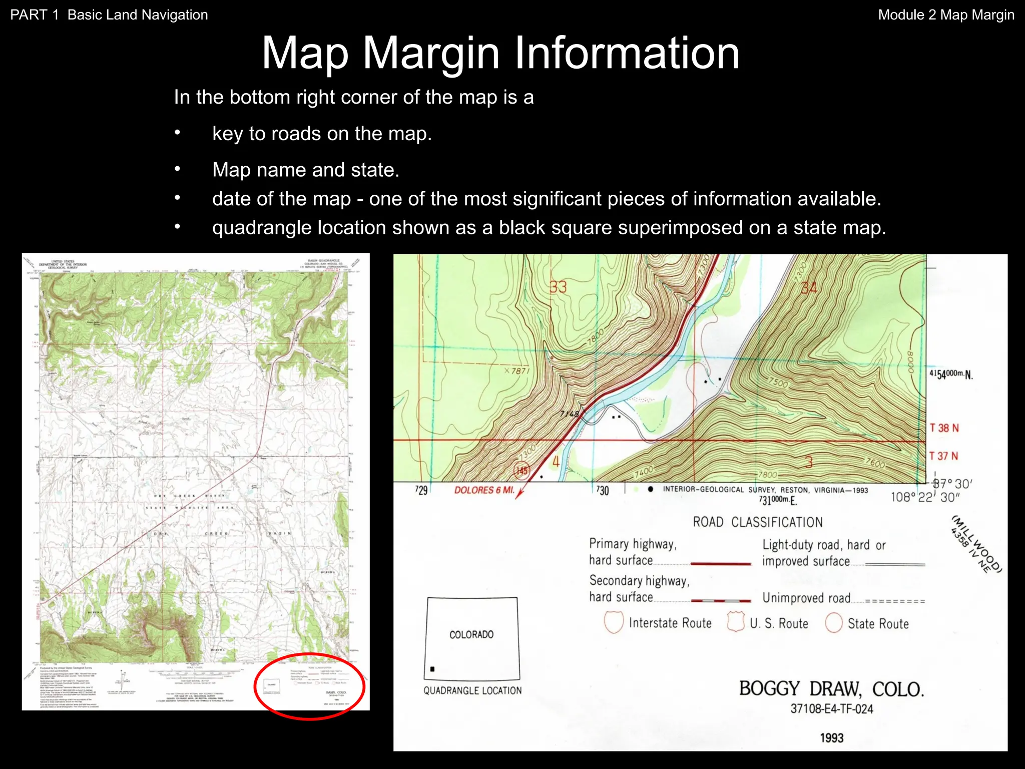 In the bottom right corner of the map is a
• key to roads on the map.
• Map name and state.
• date of the map - one of the most significant pieces of information available.
• quadrangle location shown as a black square superimposed on a state map.
Map Margin Information
Module 2 Map Margin
PART 1 Basic Land Navigation
 