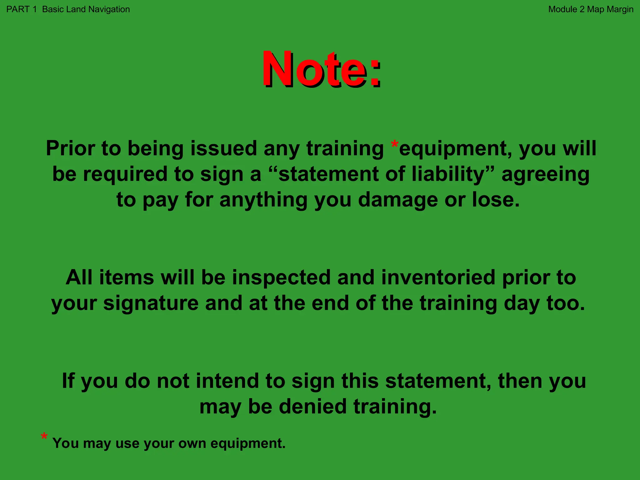 Note:
Note:
Prior to being issued any training *equipment, you will
be required to sign a “statement of liability” agreeing
to pay for anything you damage or lose.
All items will be inspected and inventoried prior to
your signature and at the end of the training day too.
If you do not intend to sign this statement, then you
may be denied training.
* You may use your own equipment.
Module 2 Map Margin
PART 1 Basic Land Navigation
 