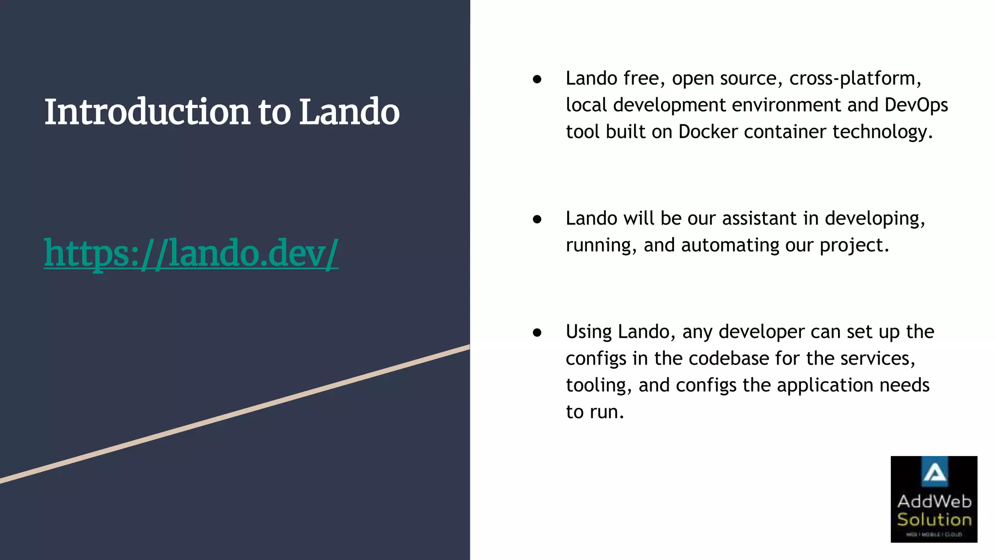 Introduction to Lando
https://lando.dev/
● Lando free, open source, cross-platform,
local development environment and DevOps
tool built on Docker container technology.
● Lando will be our assistant in developing,
running, and automating our project.
● Using Lando, any developer can set up the
configs in the codebase for the services,
tooling, and configs the application needs
to run.
 