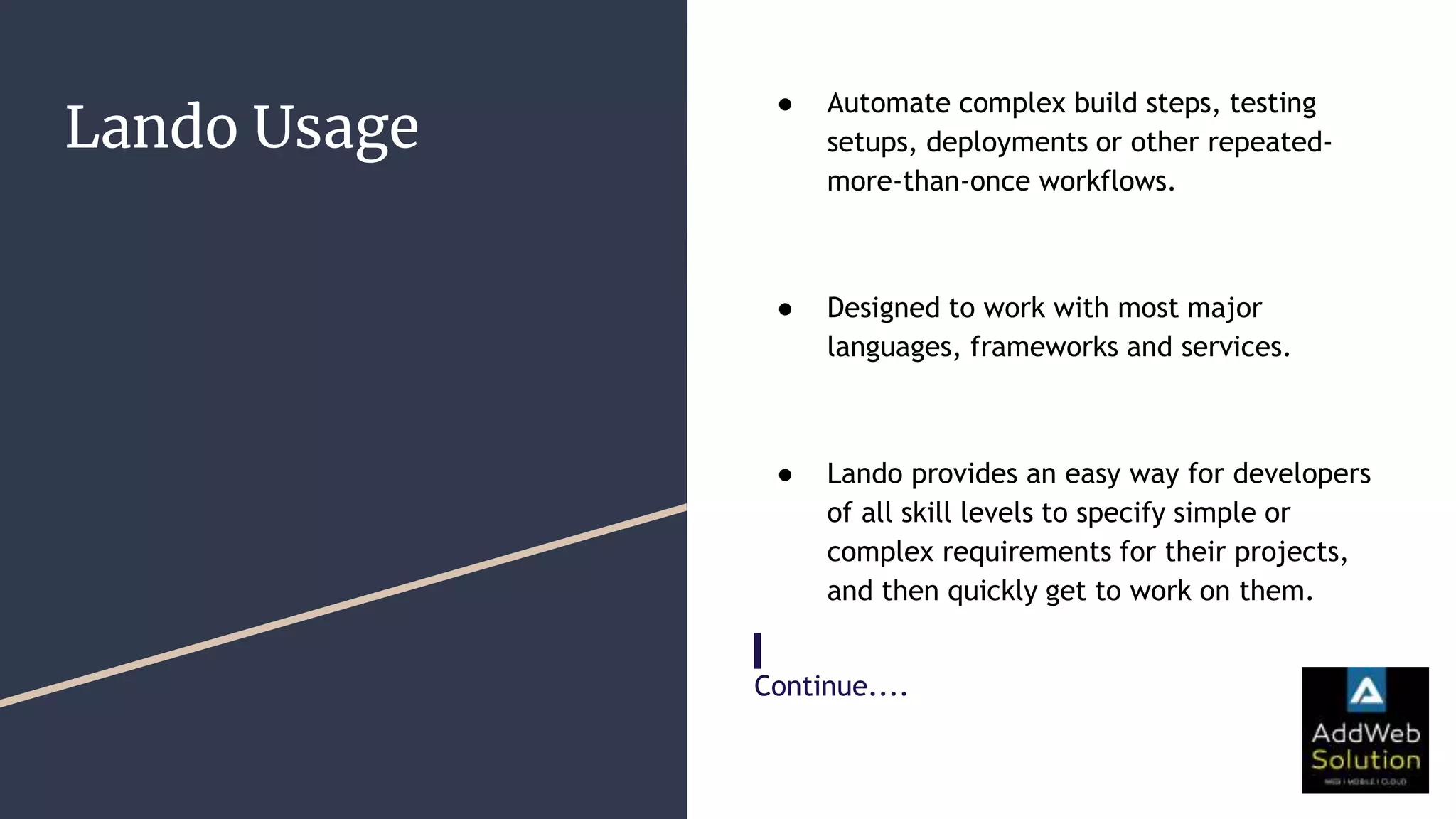 Lando Usage
● Automate complex build steps, testing
setups, deployments or other repeated-
more-than-once workflows.
● Designed to work with most major
languages, frameworks and services.
● Lando provides an easy way for developers
of all skill levels to specify simple or
complex requirements for their projects,
and then quickly get to work on them.
Continue....
Continue.
 