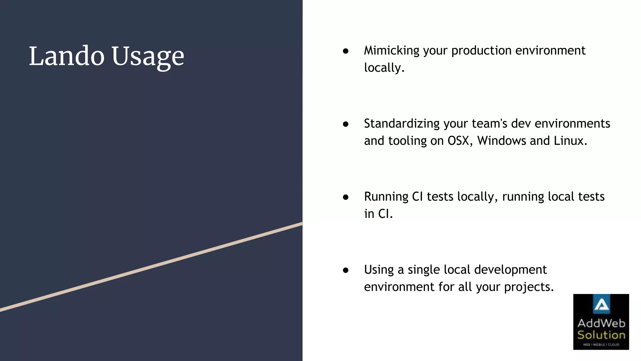 Lando Usage ● Mimicking your production environment
locally.
● Standardizing your team's dev environments
and tooling on OSX, Windows and Linux.
● Running CI tests locally, running local tests
in CI.
● Using a single local development
environment for all your projects.
 