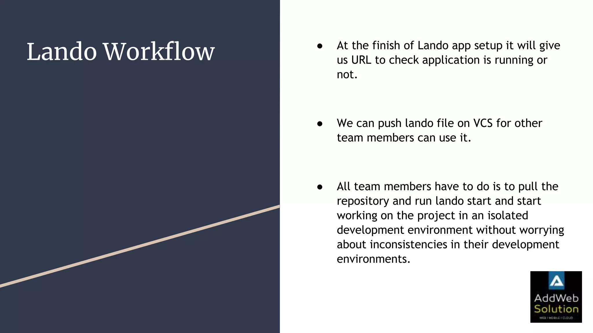 Lando Workflow ● At the finish of Lando app setup it will give
us URL to check application is running or
not.
● We can push lando file on VCS for other
team members can use it.
● All team members have to do is to pull the
repository and run lando start and start
working on the project in an isolated
development environment without worrying
about inconsistencies in their development
environments.
 