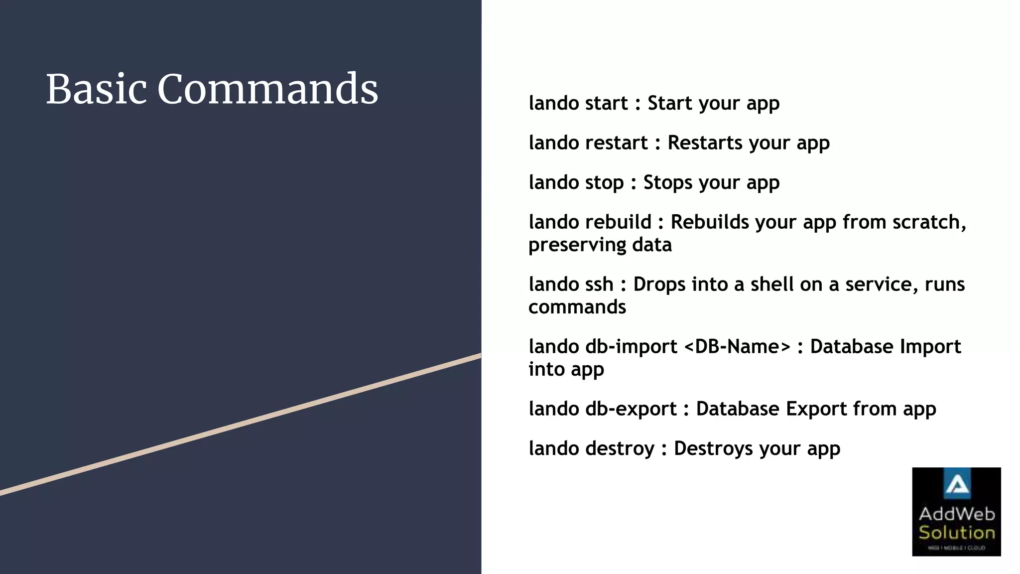 Basic Commands lando start : Start your app
lando restart : Restarts your app
lando stop : Stops your app
lando rebuild : Rebuilds your app from scratch,
preserving data
lando ssh : Drops into a shell on a service, runs
commands
lando db-import <DB-Name> : Database Import
into app
lando db-export : Database Export from app
lando destroy : Destroys your app
 