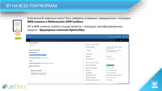 Электронной подписью могут быть заверены операции, совершенные с помощью
WEB-клиента и Мобильного АРМ LanDocs.
ЭП в WEB-клиенте LanDocs осуществляется с помощью сертифицированных
средств – браузерных плагинов КриптоПро.
ЭП НА ВСЕХ ПЛАТФОРМАХ
 