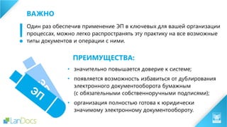 Один раз обеспечив применение ЭП в ключевых для вашей организации
процессах, можно легко распространять эту практику на все возможные
типы документов и операции с ними.
• значительно повышается доверие к системе;
• появляется возможность избавиться от дублирования
электронного документооборота бумажным
(с обязательными собственноручными подписями);
• организация полностью готова к юридически
значимому электронному документообороту.
ПРЕИМУЩЕСТВА:
!
ВАЖНО
 