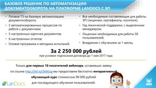 БАЗОВОЕ РЕШЕНИЕ ПО АВТОМАТИЗАЦИИ
ДОКУМЕНТООБОРОТА НА ПЛАТФОРМЕ LANDOCS С ЭП
• Готовое ТЗ на базовую автоматизацию
документооборота;
• 5 автоматизированных процессов по
работе с документами;
• 5 настроенных карточек документов;
• 6 настроенных отчетов;
• Готовая программа и методика испытаний;
За 2 250 000 рублей
при условии подписания договора до 1 мая 2017 года.
• Все необходимые составляющие для работы
ЭП (лицензии, сертификаты, носители);
• Год технической поддержки, с выделенным
менеджером;
• Лицензии необходимые для работы 50
пользователей;
• Внедрение с обучением за 1 месяц.
Только для первых 10 посетителей вебинара, оставивших заявку
по ссылке http://bit.ly/2k8IGsg мы предоставим бесплатно интерактивный
обучающий курс стоимостью 90 000 рублей
для последующего обучения пользователей.
 