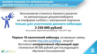 БАЗОВОЕ РЕШЕНИЕ ПО АВТОМАТИЗАЦИИ
ДОКУМЕНТООБОРОТА НА ПЛАТФОРМЕ LANDOCS С ЭП
Эксклюзивная стоимость базового решения
по автоматизации документооборота
на платформе LanDocs с электронной подписью
только для участников данного вебинара
Первые 10 посетителей вебинара, оставивших заявку
по ссылке http://bit.ly/2k8IGsg , получат
бесплатно интерактивный обучающий курс
стоимостью 90 000 рублей для последующего
обучения пользователей
2 250 000 рублей
при условии подписания договора до 1 мая 2017 года.
 
