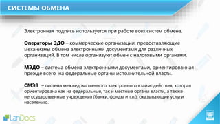 Электронная подпись используется при работе всех систем обмена.
Операторы ЭДО – коммерческие организации, предоставляющие
механизмы обмена электронными документами для различных
организаций. В том числе организуют обмен с налоговыми органами.
МЭДО – система обмена электронными документами, ориентированная
прежде всего на федеральные органы исполнительной власти.
СМЭВ – система межведомственного электронного взаимодействия, которая
ориентирована как на федеральные, так и местные органы власти, а также
негосударственные учреждения (банки, фонды и т.п.), оказывающие услуги
населению.
СИСТЕМЫ ОБМЕНА
 