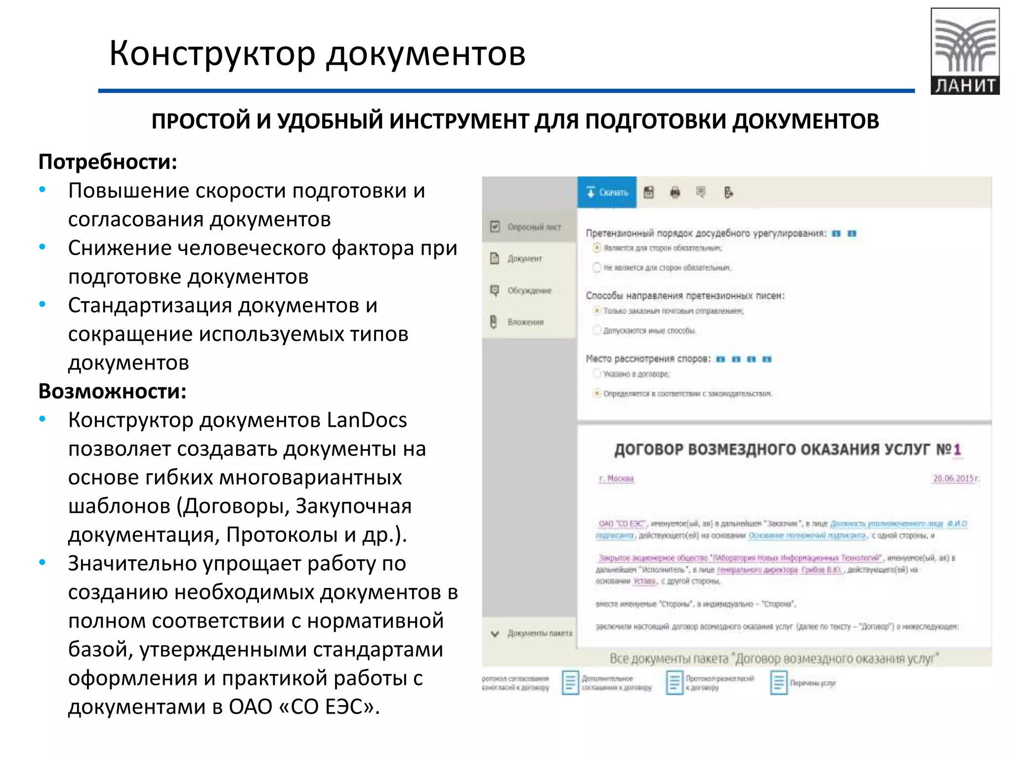 Конструктор документов
Потребности:
• Повышение скорости подготовки и
согласования документов
• Снижение человеческого фактора при
подготовке документов
• Стандартизация документов и
сокращение используемых типов
документов
Возможности:
• Конструктор документов LanDocs
позволяет создавать документы на
основе гибких многовариантных
шаблонов (Договоры, Закупочная
документация, Протоколы и др.).
• Значительно упрощает работу по
созданию необходимых документов в
полном соответствии с нормативной
базой, утвержденными стандартами
оформления и практикой работы с
документами.
ПРОСТОЙ И УДОБНЫЙ ИНСТРУМЕНТ ДЛЯ ПОДГОТОВКИ ДОКУМЕНТОВ
 