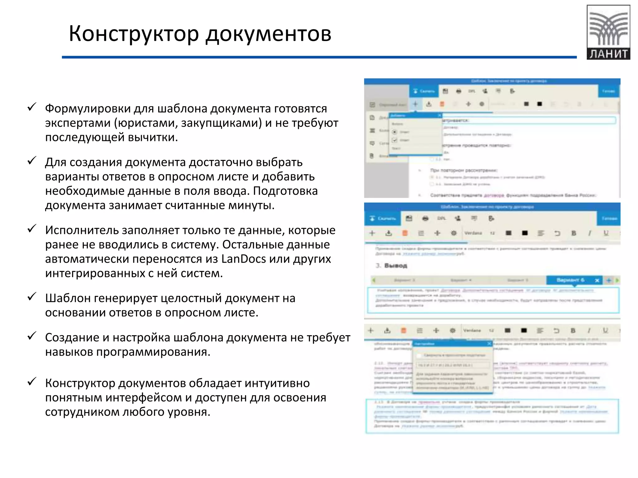 Конструктор документов
 Формулировки для шаблона документа готовятся
экспертами (юристами, закупщиками) и не требуют
последующей вычитки.
 Для создания документа достаточно выбрать
варианты ответов в опросном листе и добавить
необходимые данные в поля ввода. Подготовка
документа занимает считанные минуты.
 Исполнитель заполняет только те данные, которые
ранее не вводились в систему. Остальные данные
автоматически переносятся из LanDocs или других
интегрированных с ней систем.
 Шаблон генерирует целостный документ на
основании ответов в опросном листе.
 Создание и настройка шаблона документа не требует
навыков программирования.
 Конструктор документов обладает интуитивно
понятным интерфейсом и доступен для освоения
сотрудником любого уровня.
 