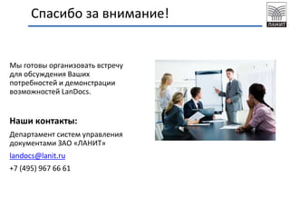 Мы готовы организовать встречу
для обсуждения Ваших
потребностей и демонстрации
возможностей LanDocs.
Наши контакты:
Департамент систем управления
документами ЗАО «ЛАНИТ»
landocs@lanit.ru
+7 (495) 967 66 61
Спасибо за внимание!
 