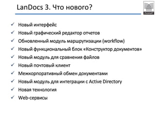  Новый интерфейс
 Новый графический редактор отчетов
 Обновленный модуль маршрутизации (workflow)
 Новый функциональный блок «Конструктор документов»
 Новый модуль для сравнения файлов
 Новый почтовый клиент
 Межкорпоративный обмен документами
 Новый модуль для интеграции с Active Directory
 Новая технология
 Web-сервисы
LanDocs 3. Что нового?
 