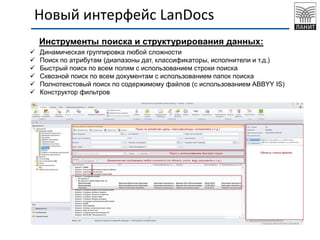 Новый интерфейс LanDocs
Инструменты поиска и структурирования данных:
 Динамическая группировка любой сложности
 Поиск по атрибутам (диапазоны дат, классификаторы, исполнители и т.д.)
 Быстрый поиск по всем полям с использованием строки поиска
 Сквозной поиск по всем документам с использованием папок поиска
 Полнотекстовый поиск по содержимому файлов (с использованием ABBYY IS)
 Конструктор фильтров
 