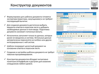 Конструктор документов
 Формулировки для шаблона документа готовятся
экспертами (юристами, закупщиками) и не требуют
последующей вычитки.
 Для создания документа достаточно выбрать
варианты ответов в опросном листе и добавить
необходимые данные в поля ввода. Подготовка
документа занимает считанные минуты.
 Исполнитель заполняет только те данные, которые
ранее не вводились в систему. Остальные данные
автоматически переносятся из LanDocs или других
интегрированных с ней систем.
 Шаблон генерирует целостный документ на
основании ответов в опросном листе.
 Создание и настройка шаблона документа не требует
навыков программирования.
 Конструктор документов обладает интуитивно
понятным интерфейсом и доступен для освоения
сотрудником любого уровня.
 
