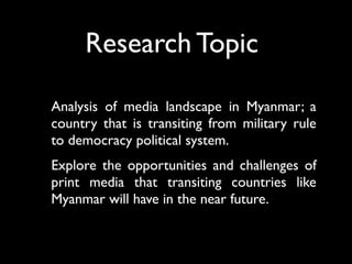 Analysis of media landscape in Myanmar; a
country that is transiting from military rule
to democracy political system.
Explore the opportunities and challenges of
print media that transiting countries like
Myanmar will have in the near future.
Research Topic
 