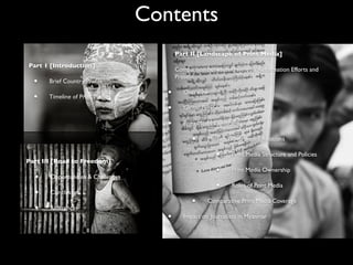 Contents
Part 1 [Introduction]
• Brief Country Proﬁle
• Timeline of Print Media
Part II [Landscape of Print Media]
Comparison between Pre-media Reformation Efforts and
Present
• Overview
• Global Perspective
• Print Media Landscape
• Media - Government Relations
• Print Media Structure and Policies
• Print Media Ownership
• Roles of Print Media
• Comparative Print Media Coverage
• Impact on Journalists in Myanmar
Part III [Road to Freedom]
• Opportunities & Challenges
• Conclusion
• References
 