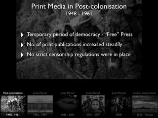Print Media in Post-colonisation
1948 - 1961
‣ Temporary period of democracy - “Free” Press
‣ No. of print publications increased steadily
‣ No strict censorship regulations were in place
Post-colonisation Junta Period Junta Period Junta Period Junta Period Civilian Government
1948 - 1961 1962 - 1987 1988 - 2004 2005 - 2007 2008 2011 - Present
 