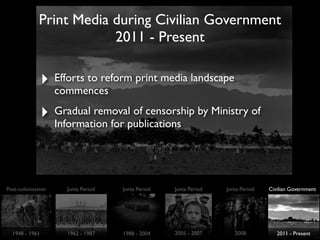 Print Media during Civilian Government
2011 - Present
‣ Efforts to reform print media landscape
commences
‣ Gradual removal of censorship by Ministry of
Information for publications
Post-colonisation Junta Period Junta Period Junta Period Junta Period Civilian Government
1948 - 1961 1962 - 1987 1988 - 2004 2005 - 2007 2008 2011 - Present
 