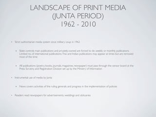 LANDSCAPE OF PRINT MEDIA
(JUNTA PERIOD)
1962 - 2010
• Strict authoritarian media system since military coup in 1962
‣ State controls main publications and privately-owned are forced to do weekly or monthly publications.
Limited no. of international publications.Thai and Indian publications may appear at times but are removed
most of the time
‣ All publications (poetry, books, journals, magazines, newspaper) must pass through the censor board at the
Press Scrutiny and Registration Division set up by the Ministry of Information
• Instrumental use of media by Junta
‣ News covers activities of the ruling generals and progress in the implementation of policies
• Readers read newspapers for advertisements, weddings and obituaries
 